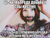 Це -Катя борода добавь її собі на стіну І у тебе буде справжння борода,а не пушок мать його йоб