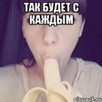 так будет с каждым 
