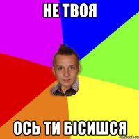 Не твоя ось ти бісишся