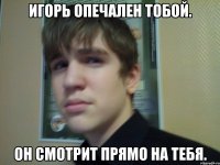 Игорь опечален тобой. Он смотрит прямо на тебя.