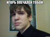 Игорь опечален тобой. 