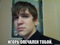  Игорь опечален тобой.