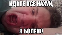 Идите все нахуй, Я болею!