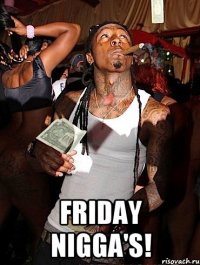  Friday nigga's!