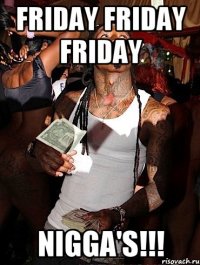 FRIDAY FRIDAY FRIDAY NIGGA'S!!!