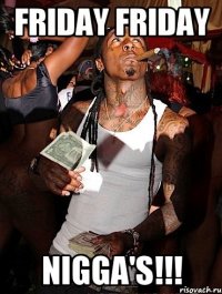 FRIDAY FRIDAY NIGGA'S!!!