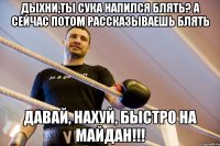 дыхни,ты сука напился блять? а сейчас потом рассказываешь блять Давай, нахуй, быстро на Майдан!!!