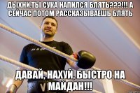дыхни,ты сука напился блять???!!! а сейчас потом рассказываешь блять Давай, нахуй, быстро на Майдан!!!