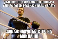 дыхни!!! ты сука напился блять? а сейчас потом рассказываешь блять Давай, нахуй, быстро на Майдан!!!