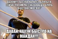 дыхни!!! ты сука напился блять? а сейчас потом рассказываешь блять ''відстоюємо своє'' Давай, нахуй, быстро на Майдан!!!