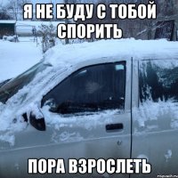 Я НЕ БУДУ С ТОБОЙ СПОРИТЬ ПОРА ВЗРОСЛЕТЬ