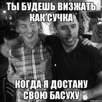 ТЫ БУДЕШЬ ВИЗЖАТЬ КАК СУЧКА КОГДА Я ДОСТАНУ СВОЮ БАСУХУ