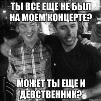 ТЫ ВСЕ ЕЩЕ НЕ БЫЛ НА МОЕМ КОНЦЕРТЕ? МОЖЕТ ТЫ ЕЩЕ И ДЕВСТВЕННИК?