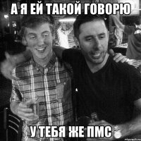 А Я ЕЙ ТАКОЙ ГОВОРЮ У ТЕБЯ ЖЕ ПМС
