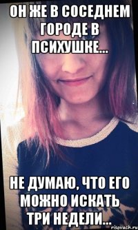 Он же в соседнем городе в психушке... Не думаю, что его можно искать три недели...