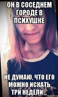 Он в соседнем городе в психушке Не думаю, что его можно искать три недели...