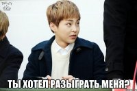  ты хотел разыграть меня?