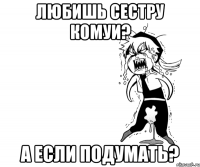 любишь сестру Комуи? а если подумать?