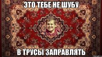 ЭТО ТЕБЕ НЕ ШУБУ В ТРУСЫ ЗАПРАВЛЯТЬ