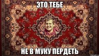 ЭТО ТЕБЕ НЕ В МУКУ ПЕРДЕТЬ