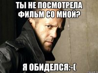 Ты не посмотрела фильм со мной? Я обиделся:-(