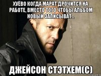 Хуёво когда Марат дрочится на работе, вместо того чтобы альбом новый записыват... Джейсон Стэтхем(С)