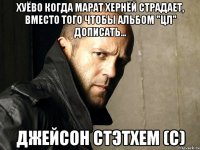 Хуёво когда Марат хернёй страдает, вместо того чтобы альбом "ЦЛ" дописать... Джейсон Стэтхем (С)