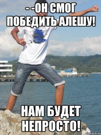 - -Он смог победить Алешу! Нам будет непросто!
