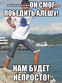 ----------Он смог победить Алешу! Нам будет непросто!