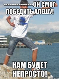 ----------------Он смог победить Алешу! Нам будет непросто!