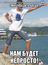 -------------------------------------------Он смог победить Алешу! Нам будет непросто!
