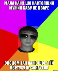 мала каже шо настоящий мужик бабу не дваре спєцом так каже шоб я їй вєртуху не закрутив