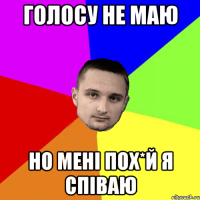 голосу не маю но мені пох*й я співаю