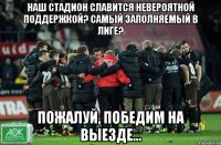 НАШ СТАДИОН СЛАВИТСЯ НЕВЕРОЯТНОЙ ПОДДЕРЖКОЙ? САМЫЙ ЗАПОЛНЯЕМЫЙ В ЛИГЕ? ПОЖАЛУЙ, ПОБЕДИМ НА ВЫЕЗДЕ...