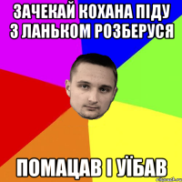 Зачекай кохана піду з Ланьком розберуся помацав і уїбав
