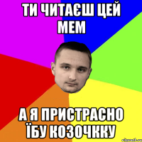 Ти читаєш цей мем А я пристрасно їбу козочкку