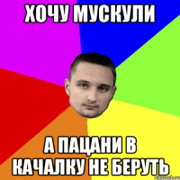 Хочу мускули А пацани в качалку не беруть