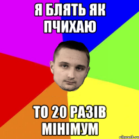 Я блять як пчихаю то 20 разів мінімум