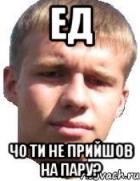 ЕД ЧО ТИ НЕ ПРИЙШОВ НА ПАРУ?