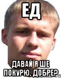 ЕД ДАВАЙ Я ШЕ ПОКУРЮ, ДОБРЕ?