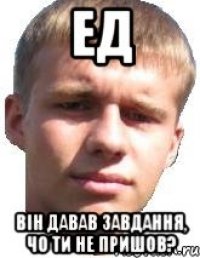 ЕД ВІН ДАВАВ ЗАВДАННЯ, ЧО ТИ НЕ ПРИШОВ?