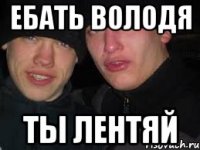 Ебать Володя Ты ЛЕНТЯЙ