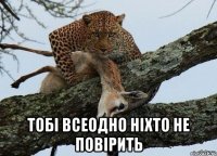  тобі всеодно ніхто не повірить