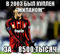 в 2003 был куплен "Миланом" за €8500 тысяч