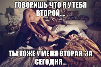 Говоришь что я у тебя второй.... ты тоже у меня вторая, за сегодня...
