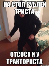 на стол рублей триста отсосу и у тракториста