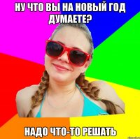 ну что вы на новый год думаете? надо что-то решать