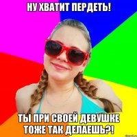 ну хватит пердеть! ты при своей девушке тоже так делаешь?!