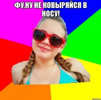 фу,ну не ковыряйся в носу! 