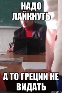 надо лайкнуть а то греции не видать